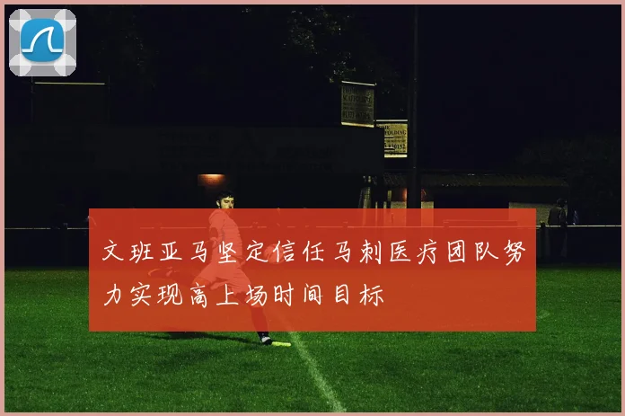 文班亚马坚定信任马刺医疗团队努力实现高上场时间目标