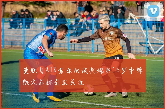 曼联与AIK索尔纳谈判瑞典16岁中锋凯文菲林引发关注