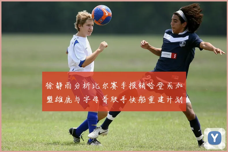 徐静雨分析比尔赛季报销哈登或加盟雄鹿与字母哥联手快船重建计划全面启动