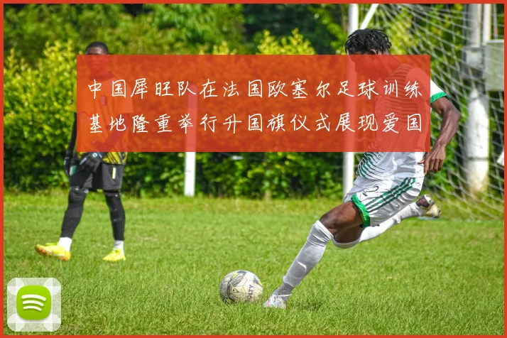 中国犀旺队在法国欧塞尔足球训练基地隆重举行升国旗仪式展现爱国情怀