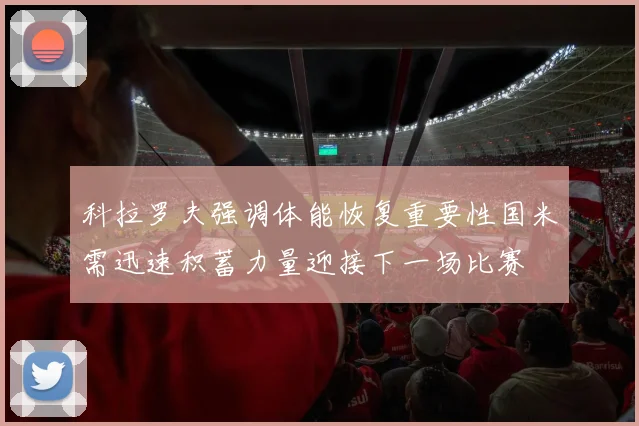 科拉罗夫强调体能恢复重要性国米需迅速积蓄力量迎接下一场比赛