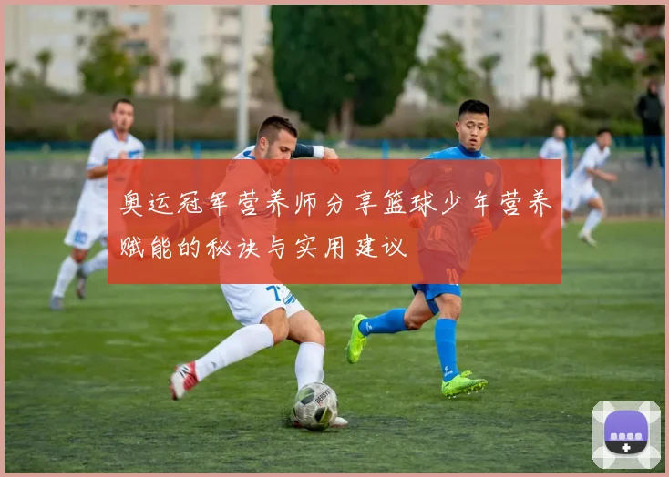 奥运冠军营养师分享篮球少年营养赋能的秘诀与实用建议