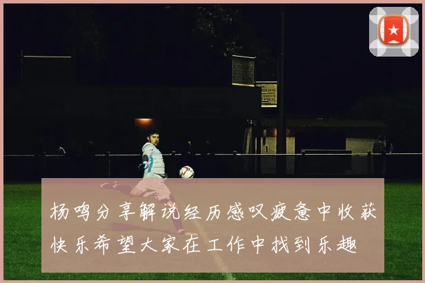 杨鸣分享解说经历感叹疲惫中收获快乐希望大家在工作中找到乐趣