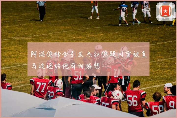 阿诺德转会引发杰拉德疑问曾被皇马追逐的他有何感想