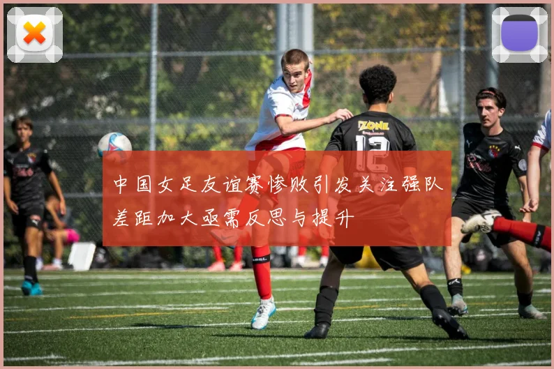 中国女足友谊赛惨败引发关注强队差距加大亟需反思与提升