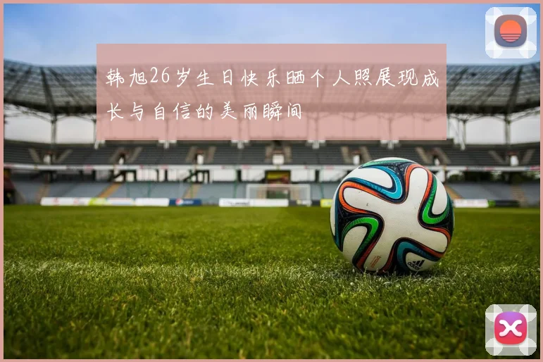 韩旭26岁生日快乐晒个人照展现成长与自信的美丽瞬间
