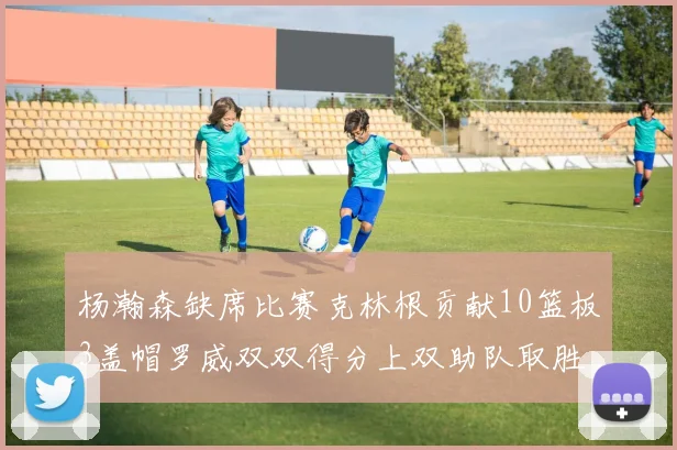 杨瀚森缺席比赛克林根贡献10篮板3盖帽罗威双双得分上双助队取胜