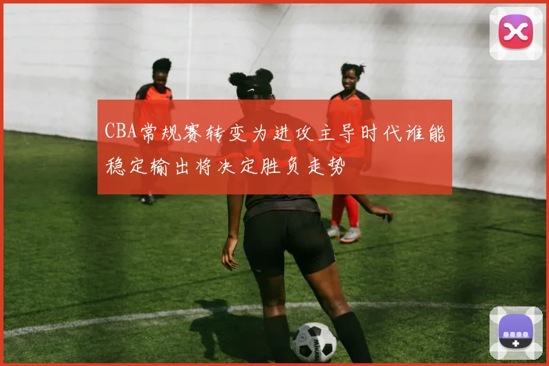 CBA常规赛转变为进攻主导时代谁能稳定输出将决定胜负走势