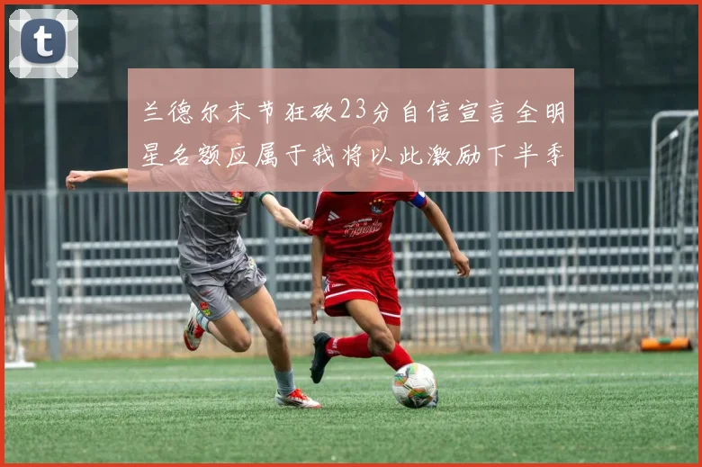 兰德尔末节狂砍23分自信宣言全明星名额应属于我将以此激励下半季表现